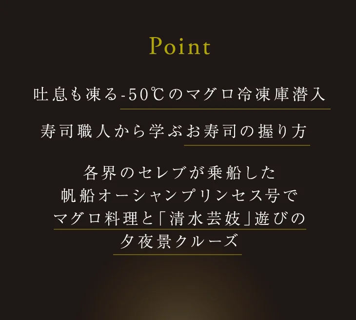 Point：吐息も凍る-50℃のマグロ冷凍庫潜入。寿司職人から学ぶお寿司の握り方。各界のセレブが乗船した帆船オーシャンプリンセス号でマグロ料理と「清水芸妓」遊びの夕夜景クルーズ。