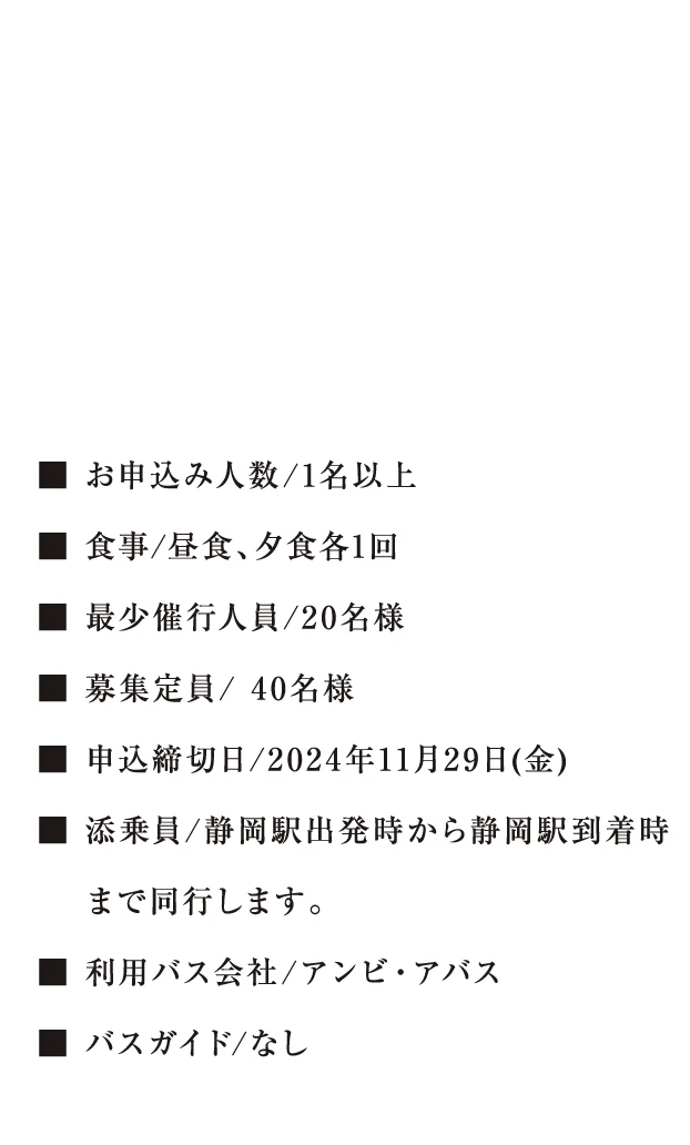 おひとり様あたり54,800円（税込）※参加は20歳以上のお客様に限ります。■ お申込み人数/1名以上 ■ 食事/昼食、夕食各1回 ■ 最少催行人員/20名様 ■ 募集定員/ 40名様 ■ 申込締切日/2024年11月29日(金) ■ 添乗員/静岡駅出発時から静岡駅到着時まで同行します。 ■ 利用バス会社/アンビ・アバス ■ バスガイド/なし